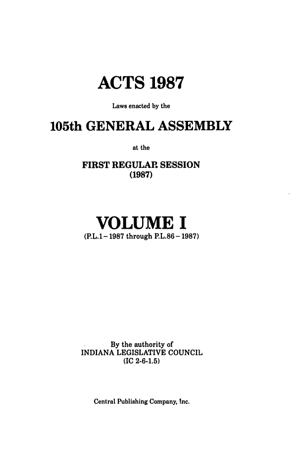 handle is hein.ssl/ssin0078 and id is 1 raw text is: ACTS 1987
Laws enacted by the
105th GENERAL ASSEMBLY
at the
FIRST REGULAR SESSION
(1987)

VOLUME I
(P.L.1-1987 through P.L.86 - 1987)
By the authority of
INDIANA LEGISLATIVE COUNCIL
(IC 2-6-1.5)

Central Publishing Company, Xnc.


