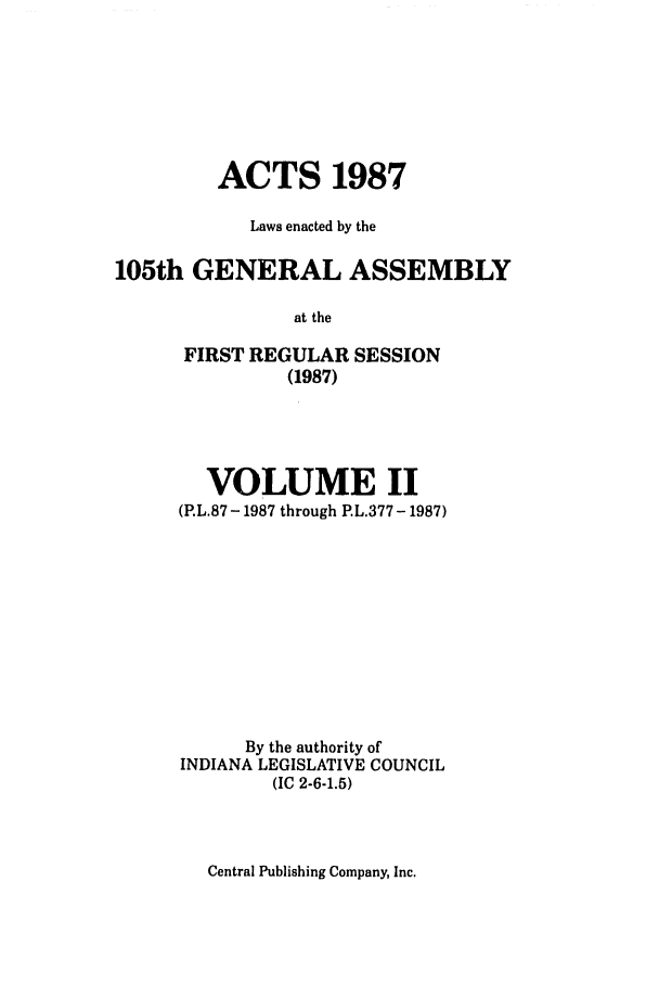 handle is hein.ssl/ssin0079 and id is 1 raw text is: ACTS 1987
Laws enacted by the
105th GENERAL ASSEMBLY
at the
FIRST REGULAR SESSION
(1987)

VOLUME II
(P.L.87 - 1987 through P.L.377 - 1987)
By the authority of
INDIANA LEGISLATIVE COUNCIL
(IC 2-6-1.5)

Central Publishing Company, Inc.


