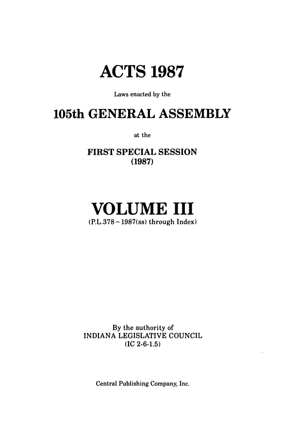 handle is hein.ssl/ssin0080 and id is 1 raw text is: ACTS 1987
Laws enacted by the
105th GENERAL ASSEMBLY
at the
FIRST SPECIAL SESSION
(1987)

VOLUME III
(PL.378- 1987(ss) through Index)
By the authority of
INDIANA LEGISLATIVE COUNCIL
(IC 2-6-1.5)

Central Publishing Company, Inc.


