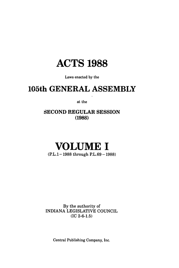 handle is hein.ssl/ssin0081 and id is 1 raw text is: ACTS 1988
Laws enacted by the
105th GENERAL ASSEMBLY
at the
SECOND REGULAR SESSION
(1988)

VOLUME I
(P.L.1-1988 through P.L.69-1988)
By the authority of
INDIANA LEGISLATIVE COUNCIL
(IC 2-6-1.5)

Central Publishing Company, Inc.


