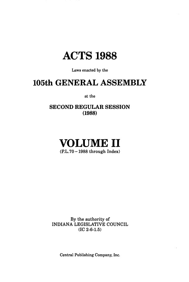 handle is hein.ssl/ssin0082 and id is 1 raw text is: ACTS 1988
Laws enacted by the
105th GENERAL ASSEMBLY
at the

SECOND REGULAR
(1988)

SESSION

VOLUME II
(P.L.70-1988 through Index)
By the authority of
INDIANA LEGISLATIVE COUNCIL
(IC 2-6-1.5)

Central Publishing Company, Inc.


