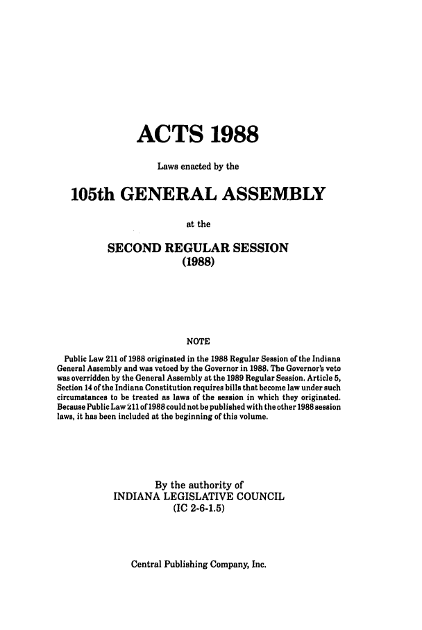 handle is hein.ssl/ssin0083 and id is 1 raw text is: ACTS 1988
Laws enacted by the
105th GENERAL ASSEMBLY
at the
SECOND REGULAR SESSION
(1988)
NOTE
Public Law 211 of 1988 originated in the 1988 Regular Session of the Indiana
General Assembly and was vetoed by the Governor in 1988. The Governor's veto
was overridden by the General Assembly at the 1989 Regular Session. Article 5,
Section 14 of the Indiana Constitution requires bills that become law under such
circumstances to be treated as laws of the session in which they originated.
Because Public Law 211 of 1988 could not be published with the other 1988 session
laws, it has been included at the beginning of this volume.
By the authority of
INDIANA LEGISLATIVE COUNCIL
(IC 2-6-1.5)

Central Publishing Company, Inc.


