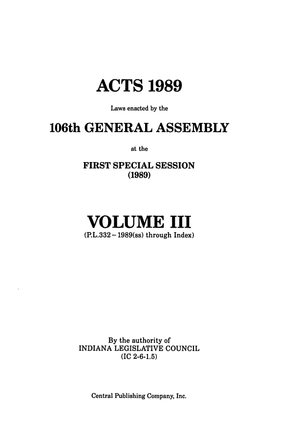 handle is hein.ssl/ssin0085 and id is 1 raw text is: ACTS 1989
Laws enacted by the
106th GENERAL ASSEMBLY
at the
FIRST SPECIAL SESSION
(1989)

VOLUME III
(P.L.332 - 1989(ss) through Index)
By the authority of
INDIANA LEGISLATIVE COUNCIL
(IC 2-6-1.5)

Central Publishing Company, Inc.



