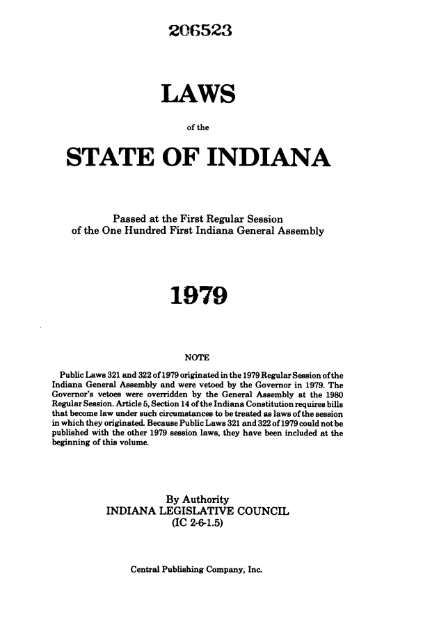 handle is hein.ssl/ssin0086 and id is 1 raw text is: 206523
LAWS
of the
STATE OF INDIANA

Passed at the First Regular Session
of the One Hundred First Indiana General Assembly
1979
NOTE
Public Laws 321 and 322 of 1979 originated in the 1979 Regular Session of the
Indiana General Assembly and were vetoed by the Governor in 1979. The
Governor's vetoes were overridden by the General Assembly at the 1980
Regular Session. Article 5, Section 14 of the Indiana Constitution requires bills
that become law under such circumstances to be treated as laws of the session
in which they originated. Because Public Laws 321 and 322 of 1979 could not be
published with the other 1979 session laws, they have been included at the
beginning of this volume.

By Authority
INDIANA LEGISLATIVE COUNCIL
(IC 2-6-1.5)

Central Publishing Company, Inc.


