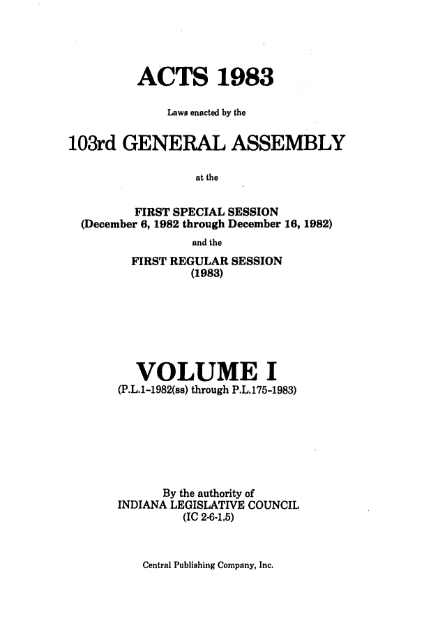 handle is hein.ssl/ssin0093 and id is 1 raw text is: ACTS 1983
Laws enacted by the
103rd GENERAL ASSEMBLY
at the
FIRST SPECIAL SESSION
(December 6, 1982 through December 16, 1982)
and the

FIRST REGULAR SESSION
(1983)
VOLUME I
(P.L.1-1982(ss) through P.L.175-1983)
By the authority of
INDIANA LEGISLATIVE COUNCIL
(IC 2.6-1.5)

Central Publishing Company, Inc.


