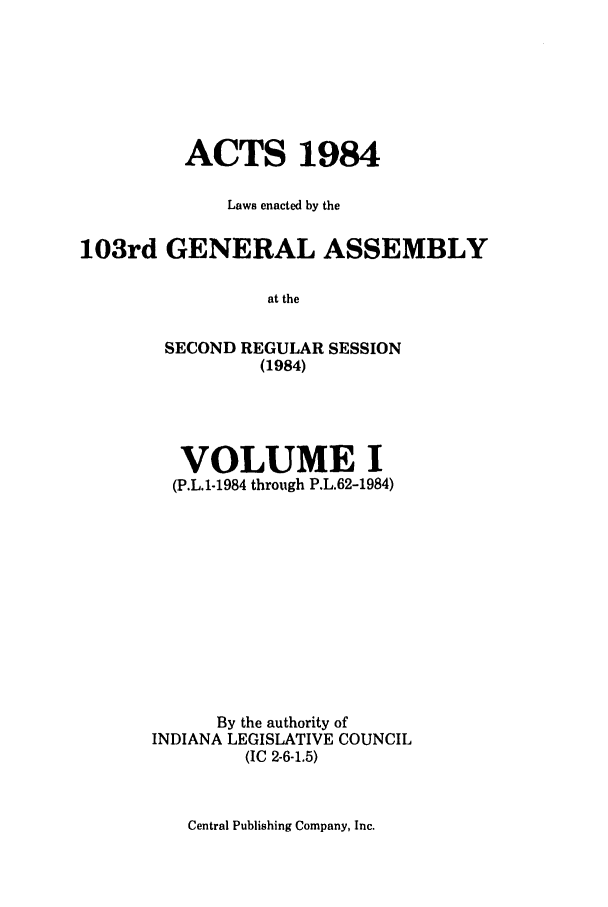 handle is hein.ssl/ssin0095 and id is 1 raw text is: ACTS 1984
Laws enacted by the
103rd GENERAL ASSEMBLY
at the
SECOND REGULAR SESSION
(1984)

VOLUME I
(P.L.1-1984 through P.L.62-1984)
By the authority of
INDIANA LEGISLATIVE COUNCIL
(IC 2-6-1.5)

Central Publishing Company, Inc.


