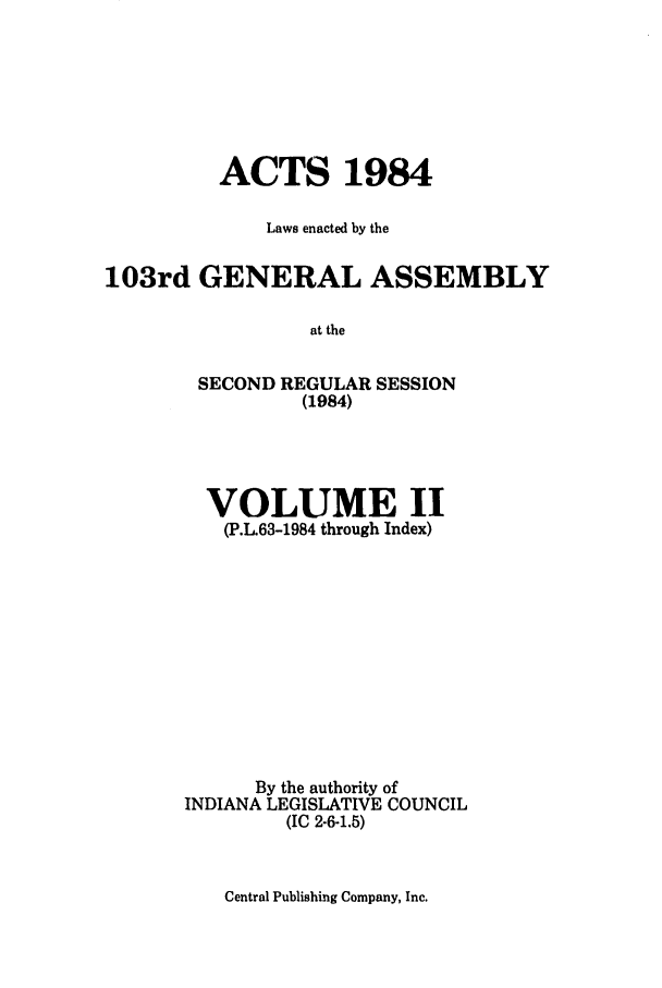 handle is hein.ssl/ssin0096 and id is 1 raw text is: ACTS 1984
Laws enacted by the
103rd GENERAL ASSEMBLY
at the
SECOND REGULAR SESSION
(1984)

VOLUME II
(P.L.63-1984 through Index)
By the authority of
INDIANA LEGISLATIVE COUNCIL
(IC 2-6-1.5)

Central Publishing Company, Inc.


