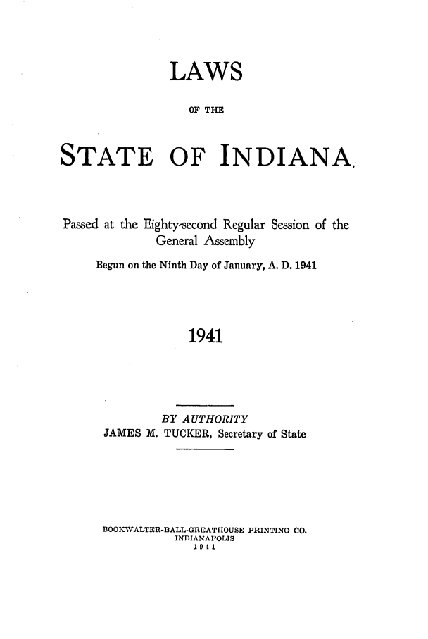 handle is hein.ssl/ssin0097 and id is 1 raw text is: LAWS
OF THE
STATE OF INDIANA,

Passed at the Eighty-second Regular Session of the
General Assembly
Begun on the Ninth Day of January, A. D. 1941
1941
BY AUTHORITY
JAMES M. TUCKER, Secretary of State

BOOKWALTER-BALL-GREATIIOUSE PRINTING CO.
INDIANAPOLIS
1941



