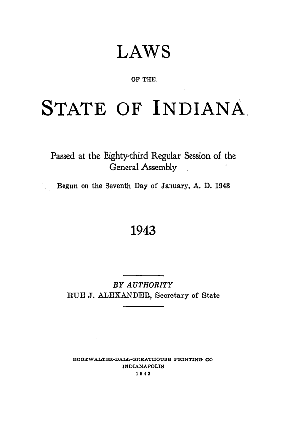 handle is hein.ssl/ssin0098 and id is 1 raw text is: LAWS
OF THE,
STATE OF INDIANA,

Passed at the Eighty-third Regular Session of the
General Assembly
Begun on the Seventh Day of January, A. D. 1943
1943
BY AUTHORITY
RUE J. ALEXANDER, Secretary of State

BOOKWALTER-DALL-GREATHOUSU PRINTING CO
INDIANAPOLIS
1943


