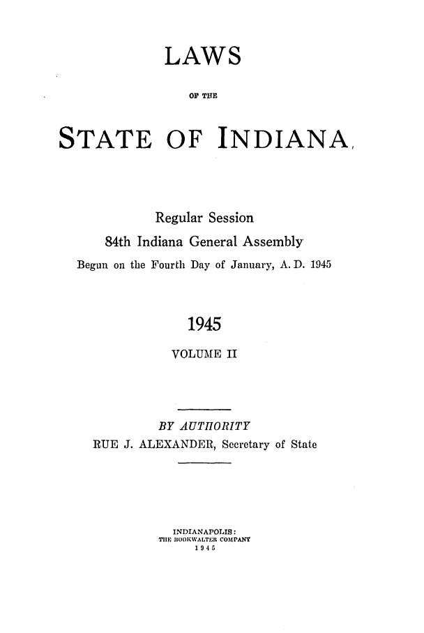 handle is hein.ssl/ssin0100 and id is 1 raw text is: LAWS
OF TIlE
STATE OF INDIANA,

Regular Session
84th Indiana General Assembly
Begun on the Fourth Day of January, A. D. 1945
1945
VOLUME II

BY AUTHORITY
RUE J. ALEXANDER, Secretary of State
INDIANAPOLIS:
TH, 11OOKWALTEt COMPA1NY
194G


