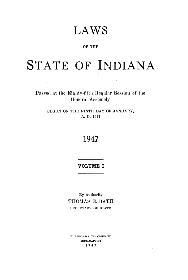 handle is hein.ssl/ssin0101 and id is 1 raw text is: LAWS
OF THE
STATE OF INDIANA

Passed at the Eighly-fifth Regular Session of the
General Assellihly

BEGUN ON THE

NINTH DAY
A. D. 1947

OF JANUARY,

1947

VOLUME I

By Authority
THOMAS E. BATH
SECIRETARY OF STATE
TIE BOOK WAITER COMPANY
INDIANAPOLIS
1947


