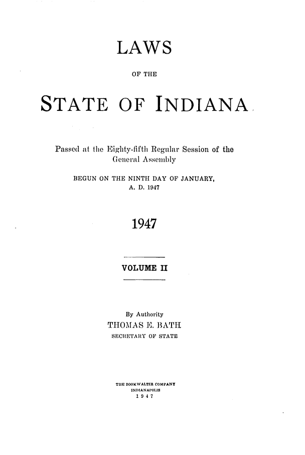 handle is hein.ssl/ssin0102 and id is 1 raw text is: LAWS
OF THE
STATE OF INDIANA,

Passed at the Eighty-fifth Regular Session of the
Geiieral Assembly

BEGUN ON THE

NINTH DAY
A. D. 1947

OF JANUARY,

1947

VOLUME II

By Authority
THOMAS E. BATH
SECRETAIIY OF STATE
TIlE BOOKWALTER COMPANY
INDIANAPOLIS
1947


