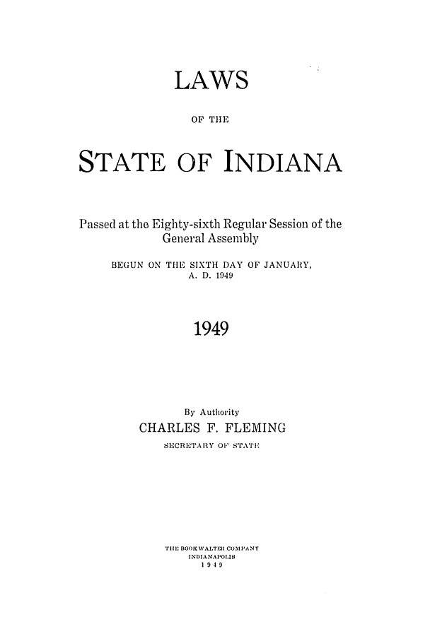 handle is hein.ssl/ssin0103 and id is 1 raw text is: LAWS
OF TIHE
STATE OF INDIANA

Passed at the Eighty-sixth Regular Session of the
General Assembly

BEGUN ON TIIE

SIXTH DAY OF JANUARY,
A. D. 1949

1949
By Authority
CHARLES F. FLEMING
SECRETARY i O STATE
TIll. IOOKVAJTER COMPANY
INDIANAPOLIS
1949


