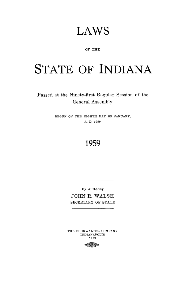 handle is hein.ssl/ssin0108 and id is 1 raw text is: LAWS
OF THE
STATE OF INDIANA

Passed at the Ninety-first Regular Session of the
General Assembly

BEGUN ON THE

EIGHTH DAY OF JANUARY,
A. D. 1959

1959

By Authority
JOHN R. WALSH
SECRETARY OF STATE
THE BOOKWALTER COMPANY
INDIANAPOLIS
1959



