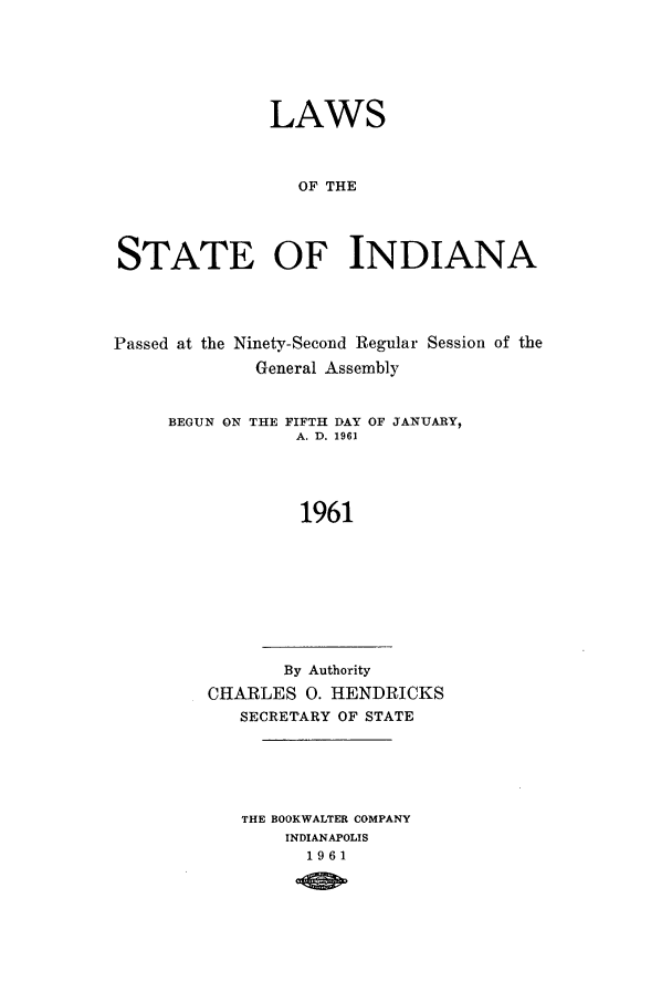 handle is hein.ssl/ssin0109 and id is 1 raw text is: LAWS
OF THE
STATE OF INDIANA

Passed at the Ninety-Second Regular Session of the
General Assembly
BEGUN ON THE FIFTH DAY OF JANUARY,
A. D. 1961
1961

By Authority
CHARLES 0. HENDRICKS
SECRETARY OF STATE

THE BOOKWALTER COMPANY
INDIANAPOLIS
1961


