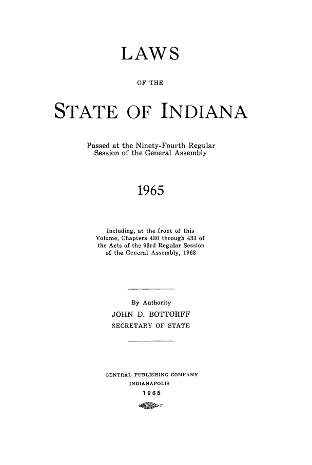 handle is hein.ssl/ssin0111 and id is 1 raw text is: LAWS
OF THE
STATE OF INDIANA

Passed at the Ninety-Fourth Regular
Session of the General Assembly
1965
Including, at the front of this
Volume, Chapters 430 through 433 of
the Acts of the 93rd Regular Session
of the General Assembly, 1963

By Authority
JOHN D. BOTTORFF
SECRETARY OF STATE
CENTRAL PUBLISHING COMPANY
INDIANAPOLIS
1965


