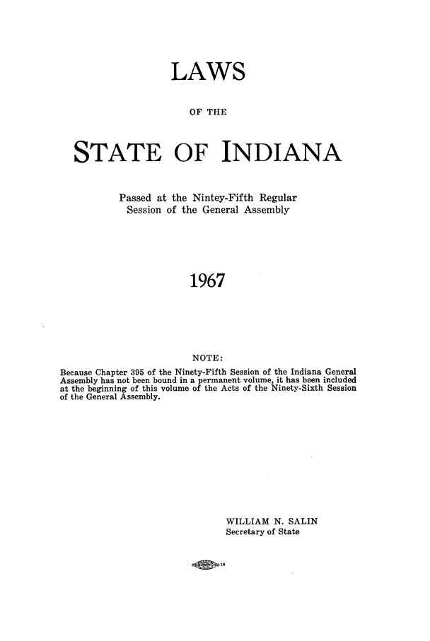 handle is hein.ssl/ssin0113 and id is 1 raw text is: LAWS
OF THE
STATE OF INDIANA
Passed at the Nintey-Fifth Regular
Session of the General Assembly
1967
NOTE:
Because Chapter 395 of the Ninety-Fifth Session of the Indiana General
Assembly has not been bound in a permanent volume, it has been included
at the beginning of this volume of the Acts of the Ninety-Sixth Session
of the General Assembly.

WILLIAM N. SALIN
Secretary of State



