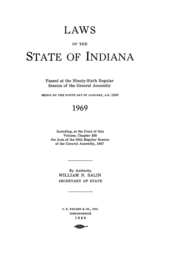 handle is hein.ssl/ssin0114 and id is 1 raw text is: LAWS
OF THE
STATE OF INDIANA

Passed at the Ninety-Sixth Regular
Session of the General Assembly
BEGUN ON THE NINTH DAY OF JANUARY, A.D. 1969
1969
Including, at the front of this
Volume, Chapter 395
the Acts of the 95th Regular Session
of the General Assembly, 1967

By Authority
WILLIAM N. SALIN
SECRETARY OF STATE
C. E. PAULEY & CO., INC.
INDIANAPOLIS
1969

aip-


