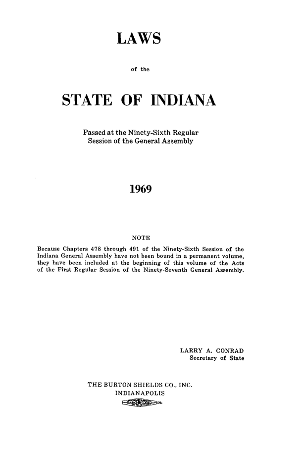 handle is hein.ssl/ssin0115 and id is 1 raw text is: LAWS
of the
STATE OF INDIANA

Passed at the Ninety-Sixth Regular
Session of the General Assembly
1969
NOTE
Because Chapters 478 through 491 of the Ninety-Sixth Session of the
Indiana General Assembly have not been bound in a permanent volume,
they have been included at the beginning of this volume of the Acts
of the First Regular Session of the Ninety-Seventh General Assembly.

LARRY A. CONRAD
Secretary of State
THE BURTON SHIELDS CO., INC.
INDIANAPOLIS
E72.


