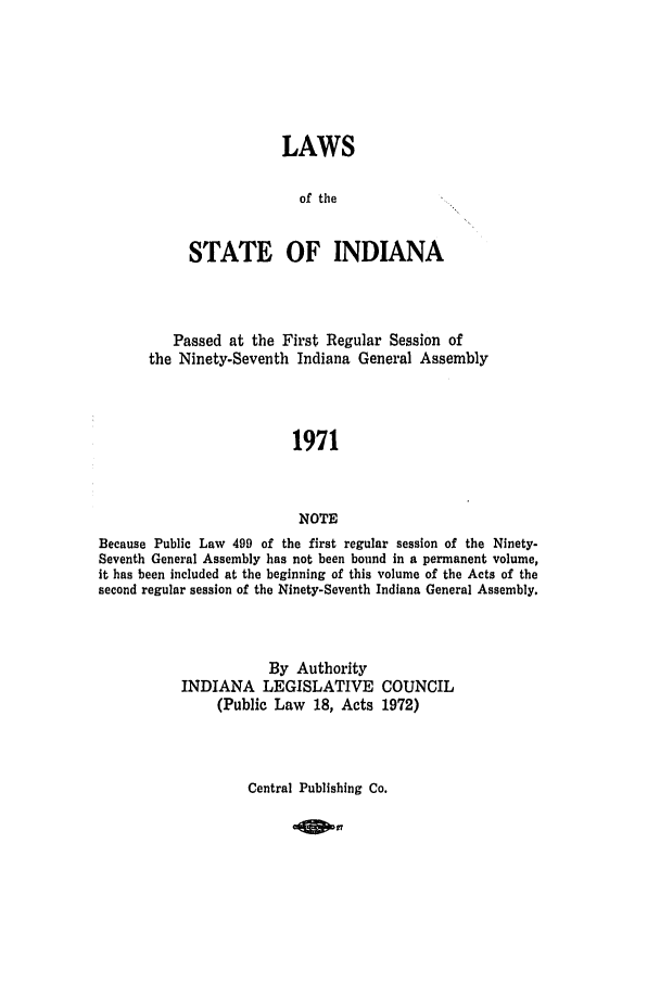 handle is hein.ssl/ssin0117 and id is 1 raw text is: LAWS
of the
STATE OF INDIANA
Passed at the First Regular Session of
the Ninety-Seventh Indiana General Assembly
1971
NOTE
Because Public Law 499 of the first regular session of the Ninety-
Seventh General Assembly has not been bound in a permanent volume,
it has been included at the beginning of this volume of the Acts of the
second regular session of the Ninety-Seventh Indiana General Assembly.

By Authority
INDIANA LEGISLATIVE
(Public Law 18, Acts

COUNCIL
1972)

Central Publishing Co.


