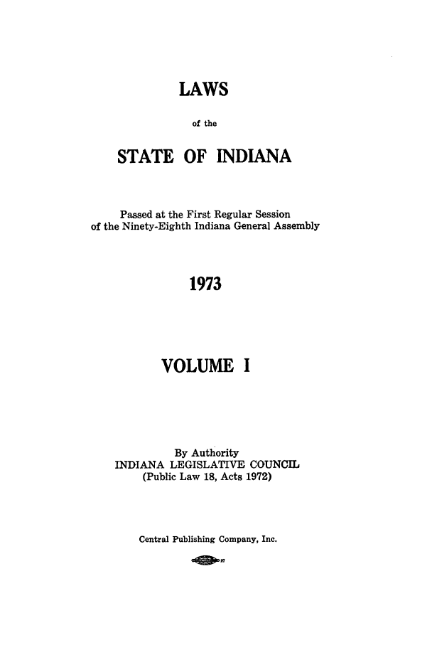 handle is hein.ssl/ssin0118 and id is 1 raw text is: LAWS
of the
STATE OF INDIANA

Passed at the First Regular Session
of the Ninety-Eighth Indiana General Assembly
1973
VOLUME I

By Authority
INDIANA LEGISLATIVE COUNCIL
(Public Law 18, Acts 1972)

Central Publishing Company, Inc.



