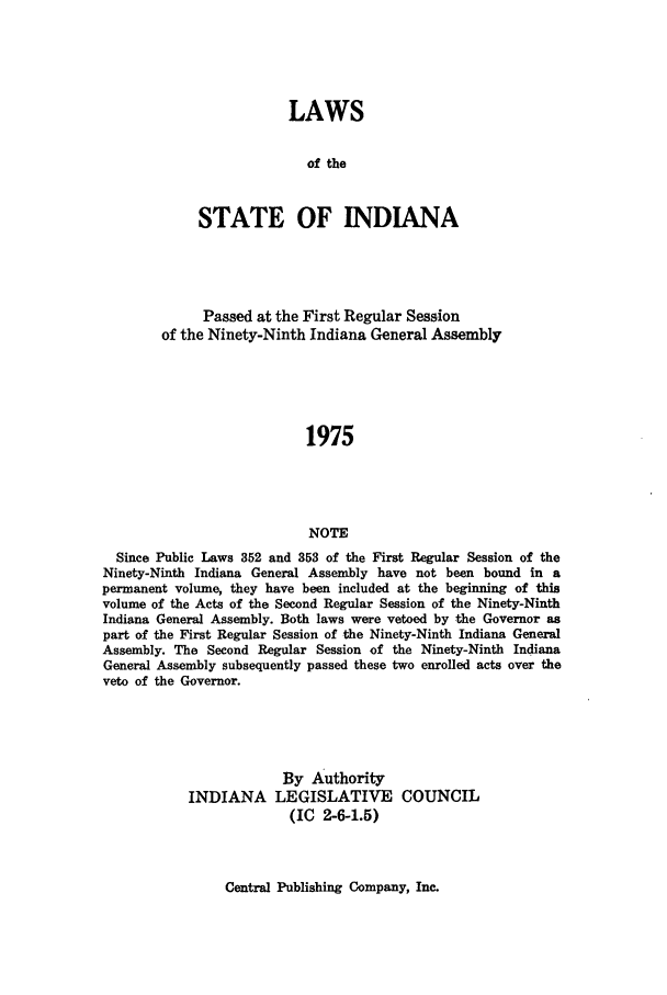 handle is hein.ssl/ssin0123 and id is 1 raw text is: LAWS
of the
STATE OF INDIANA

Passed at the First Regular Session
of the Ninety-Ninth Indiana General Assembly
1975
NOTE
Since Public Laws 352 and 353 of the First Regular Session of the
Ninety-Ninth Indiana General Assembly have not been bound in a
permanent volume, they have been included at the beginning of this
volume of the Acts of the Second Regular Session of the Ninety-Ninth
Indiana General Assembly. Both laws were vetoed by the Governor as
part of the First Regular Session of the Ninety-Ninth Indiana General
Assembly. The Second Regular Session of the Ninety-Ninth Indiana
General Assembly subsequently passed these two enrolled acts over the
veto of the Governor.

INDIANA

By Authority
LEGISLATIVE COUNCIL
(IC 2-6-1.5)

Central Publishing Company, Inc.


