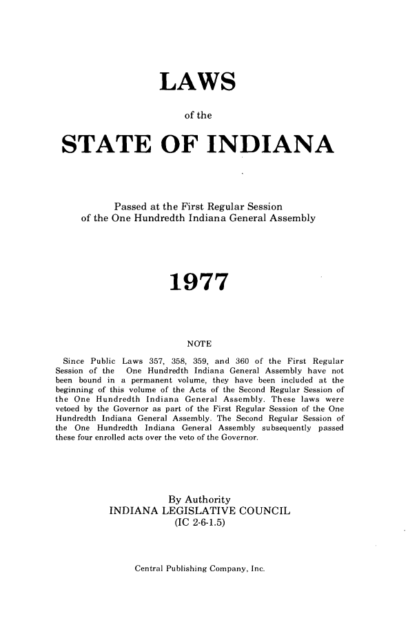 handle is hein.ssl/ssin0126 and id is 1 raw text is: LAWS
of the
STATE OF INDIANA

Passed at the First Regular Session
of the One Hundredth Indiana General Assembly
1977
NOTE
Since Public Laws 357, 358, 359, and 360 of the First Regular
Session of the  One Hundredth Indiana General Assembly have not
been bound in a permanent volume, they have been included at the
beginning of this volume of the Acts of the Second Regular Session of
the One Hundredth Indiana General Assembly. These laws were
vetoed by the Governor as part of the First Regular Session of the One
Hundredth Indiana General Assembly. The Second Regular Session of
the One Hundredth Indiana General Assembly subsequently passed
these four enrolled acts over the veto of the Governor.

By Authority
INDIANA LEGISLATIVE COUNCIL
(IC 2-6-1.5)

Central Publishing Company, Inc.


