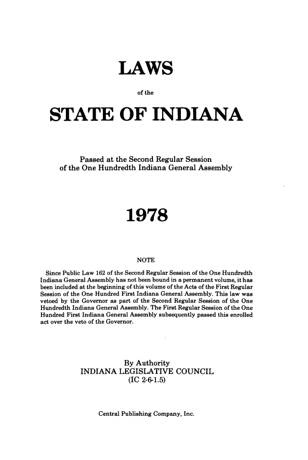 handle is hein.ssl/ssin0128 and id is 1 raw text is: LAWS
of the
STATE OF INDIANA

Passed at the Second Regular Session
of the One Hundredth Indiana General Assembly
1978
NOTE
Since Public Law 162 of the Second Regular Session of the One Hundredth
Indiana General Assembly has not been bound in a permanent volume, it has
been included at the beginning of this volume of the Acts of the First Regular
Session of the One Hundred First Indiana General Assembly. This law was
vetoed by the Governor as part of the Second Regular Session of the One
Hundredth Indiana General Assembly. The First Regular Session of the One
Hundred First Indiana General Assembly subsequently passed this enrolled
act over the veto of the Governor.

By Authority
INDIANA LEGISLATIVE COUNCIL
(IC 2-6-1.5)

Central Publishing Company, Inc.


