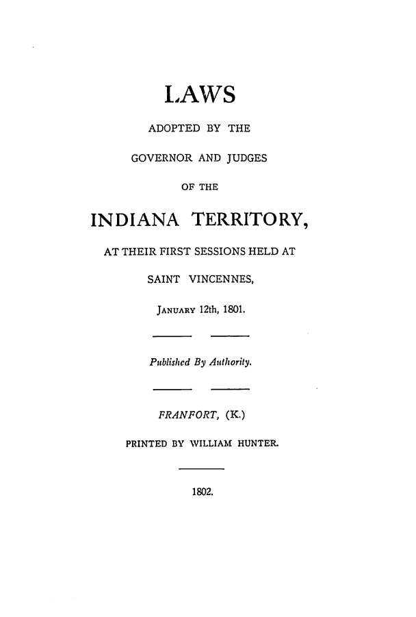 handle is hein.ssl/ssin0130 and id is 1 raw text is: LAWS
ADOPTED BY THE
GOVERNOR AND JUDGES
OF THE
INDIANA TERRITORY,
AT THEIR FIRST SESSIONS HELD AT
SAINT VINCENNES,
JANUARY 12th, 1801.
Published By Authority.
FRANFORT, (K.)
PRINTED BY WILLIAM HUNTER.
1802.


