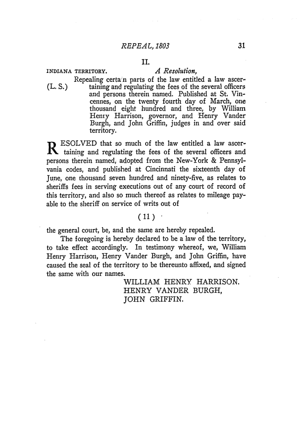 handle is hein.ssl/ssin0132 and id is 1 raw text is: REPEA L, 1803

II.
INDIANA TERRITORY.              A Resolution,
Repealing certa n parts of the law entitled a law ascer-
(L. S.)     taining and regulating the fees of the several officers
and persons therein named. Published at St. Vin-
cennes, on the twenty fourth day of March, one
thousand eight hundred and three, by William
Henry Harrison, governor, and Henry Vander
Burgh, and John Griffin, judges in and over said
territory.
R   ESOLVED that so much of the law entitled a law ascer-
taining and regulating the fees of the several officers and
persons therein named, adopted from the New-York & Pennsyl-
vania codes, and published at Cincinnati the sixteenth day of
June, one thousand seven hundred and ninety-five, as relates to
sheriffs fees in serving executions out of any court of record of
this territory, and also so much thereof as relates to mileage pay-
able to the sheriff on service of writs out of
(11)
the general court, be, and the same are hereby repealed.
The foregoing is hereby declared to be a law of the territory,
to take effect accordingly. In testimony whereof, we, William
Henry Harrison, Henry Vander Burgh, and John Griffin, have
caused the seal of the territory to be thereunto affixed, and signed
the same with our names.
WILLIAM HENRY HARRISON.
HENRY VANDER BURGH,
JOHN GRIFFIN.

31


