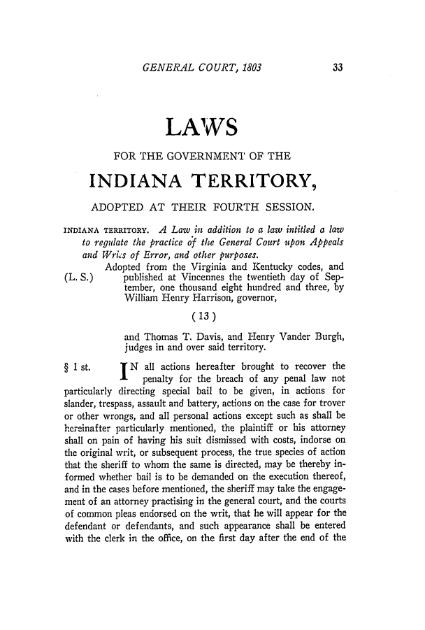 handle is hein.ssl/ssin0133 and id is 1 raw text is: GENERAL COURT, 18033

LAWS
FOR THE GOVERNMENT OF THE
INDIANA TERRITORY,
ADOPTED AT THEIR FOURTH SESSION.
INDIANA TERRITORY. A Law in addition to a law intitled a law
to regulate the practice of the General Court upon Appeals
and Wriis of Error, and other purposes.
Adopted from the Virginia and Kentucky codes, and
(L. S.)     published at Vincennes the twentieth day of Sep-
tember, one thousand eight hundred and three, by
William Henry Harrison, governor,
(13)
and Thomas T. Davis, and Henry Vander Burgh,
judges in and over said territory.
§ 1st.        N  all actions hereafter brought to recover the
I    penalty for the breach of any penal law not
particularly directing special bail to be given, in actions for
slander, trespass, assault and battery, actions on the case for trover
or other wrongs, and all personal actions except such as shall be
hereinafter particularly mentioned, the plaintiff or his attorney
shall on pain of having his suit dismissed with costs, indorse on
the original writ, or subsequent process, the true species of action
that the sheriff to whom the same is directed, may be thereby in-
formed whether bail is to be demanded on the execution thereof,
and in the cases before mentioned, the sheriff may take the engage-
ment of an attorney practising in the general court, and the courts
of common pleas endorsed on the writ, that he will appear for the
defendant or defendants, and such appearance shall be entered
with the clerk in the office, on the first day after the end of the

33


