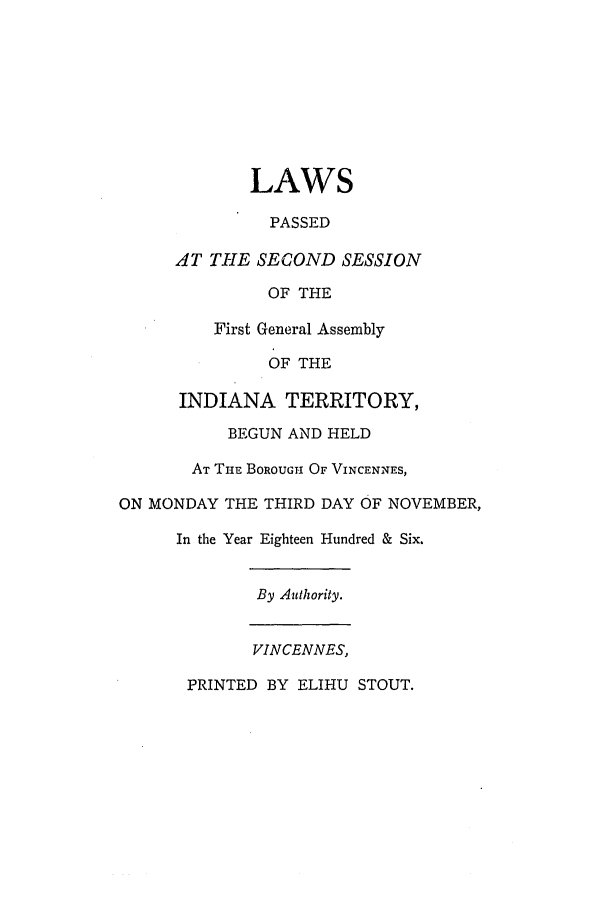 handle is hein.ssl/ssin0136 and id is 1 raw text is: LAWS
PASSED
AT THE SECOND SESSION
OF THE
First General Assembly
OF THE
INDIANA TERRITORY,
BEGUN AND HELD
AT THE BOROUGH OF VINCENNES,
ON MONDAY THE THIRD DAY OF NOVEMBER,
In the Year Eighteen Hundred & Six.
By Authority.
VINCENNES,
PRINTED BY ELIHU STOUT.


