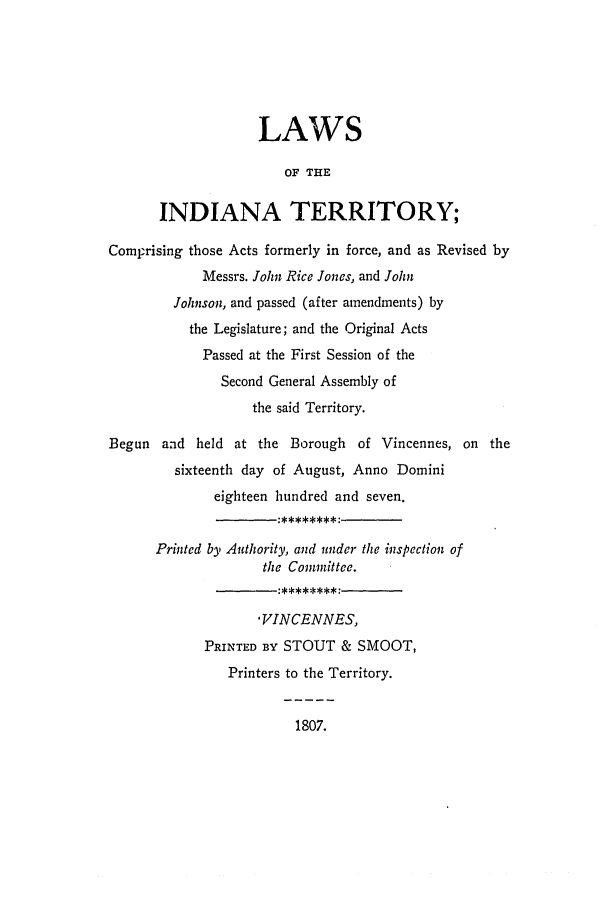 handle is hein.ssl/ssin0137 and id is 1 raw text is: LAWS
OF THE
INDIANA TERRITORY;
Comprising those Acts formerly in force, and as Revised by
Messrs. John Rice Jones, and John
Johnson, and passed (after amendments) by
the Legislature; and the Original Acts
Passed at the First Session of the
Second General Assembly of
the said Territory.
Begun and held at the Borough of Vincennes, on the
sixteenth day of August, Anno Domini
eighteen hundred and seven.
Printed by Authority, and under the inspection of
the Committee.
*VINCENNES,
PRINTED BY STOUT & SMOOT,
Printers to the Territory.

1807.


