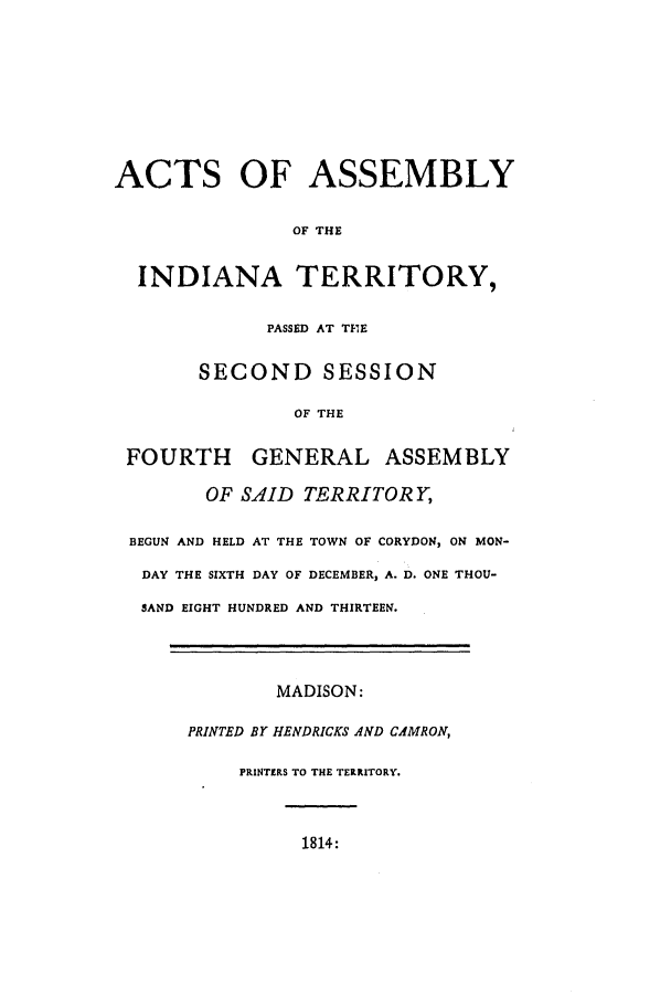 handle is hein.ssl/ssin0142 and id is 1 raw text is: ACTS OF ASSEMBLY
OF THE
INDIANA TERRITORY,
PASSED AT TIE
SECOND SESSION
OF THE
FOURTH GENERAL ASSEMBLY
OF SAID TERRITORY,
BEGUN AND HELD AT THE TOWN OF CORYDON, ON MON-
DAY THE SIXTH DAY OF DECEMBER, A. D. ONE THOU-
SAND EIGHT HUNDRED AND THIRTEEN.

MADISON:
PRINTED BY HENDRICKS AND CAMRON,
PRINTERS TO THE TERRITORY.

1814:


