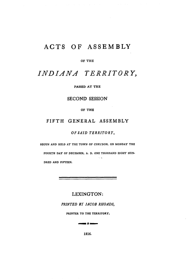handle is hein.ssl/ssin0145 and id is 1 raw text is: ACTS OF ASSEMBLY
OF THE
INDIANA TERRITORY,
PASSED AT THE
SECOND SESSION
OF THE
FIFTH GENERAL ASSEMBLY
OF SAID TERRITORY,
BEGUN AND HELD AT THE TOWN OF CORYDON. ON MONDAY THE
FOURTH DAY OF DECEMBER. A. D. ONE THOUSAND EIGHT HUN-
DRED AND FIFTEEN.

LEXINGTON:
PRINTED BY JACOB RHOADS,
PRINTER TO THE TERRITORY.
*m

1816.


