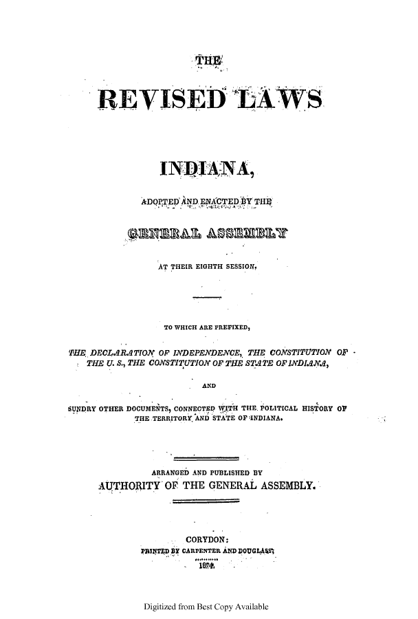 handle is hein.ssl/ssin0154 and id is 1 raw text is: REVISEDLAW S
INDIANA,
ADOP.TED AND ENACTED BY THt'

AT THEIR EIGHTH SESSION.
TO WHICH ARE PREFIXED,
THE DECLARA TION OF INDEPENDENCE, THE CONSTITUTION OF -
THE U. S., THE CONSTITUTION OF THE STA TE OF INDIaNA,
AND
SUNDRY OTHER DOCUMENTS, CONNECTED 1WITH THE. POLITICAL HISTORY O
THE TERRITORY. AND STATE OF )INDIANA.

ARRANGED AND PUBLISHED BY
AUTHORITY OF THE GENERAL ASSEMBLY.

CORYDON:
PRINTED BY CARPENTER AND DOUGL.AVS
.18..
Digitized from Best Copy Available


