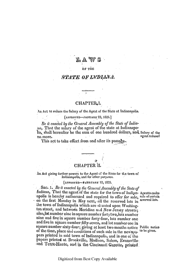 handle is hein.ssl/ssin0157 and id is 1 raw text is: OF TIE

ST.11TE OF 1 'DA1.&..
CHAPTEILI.
An Act td reduce the Salary of the Ageat of the State at lndianapolio.
[APTRovE-JANUARY 22, 1825.]
Be it enacted by the General dssnembly of the State of India-
na, That the salary of the agent of the state at Indianapo-
lis,  shall hereafter be the sum of one hundred dollars, and, Salary of the
no~more.                                               agent reduced
This act to take effect from and after its passa e.
CHAPTER II.
An Act giving further powers to the Agent cf the State for the town of
Indianapolis, and for other purposes.
[ArraovE-rnnUARY 12, 1825.
SEc..1. Be it enacted by the General~lssembly of the State of
Indiana, That the agent of the state for the town of Indiain- Agenttomnlce
apolis is hereby authorized And required to offerfor sale, sa 1i ofertain
on the first Monday in May next, -all the reserved lots in rserved lots,
the town of Indianapolis which are situated upon Washing-
ton street, and between Meridian aid New-Jersey streets;
alsolotnumber nine in square number fort)tvo, lots number
nine and five in square number forty-four, lots number one
and five in sitare numberfifty-seven, and lot numberone in
square number sixty-four; giving at least two mot1ths notice Public notice
of the time, place and conditions of such sale in the nei'spa- to be given.
pers printed in said town of Indianapolis, and in one of the
papers printed at Brookville, Madison, Salem, Evansville
and Trrer.-klaute, and. inA the Cincinnati Qazette, priated

Digitized from Best Copy Available


