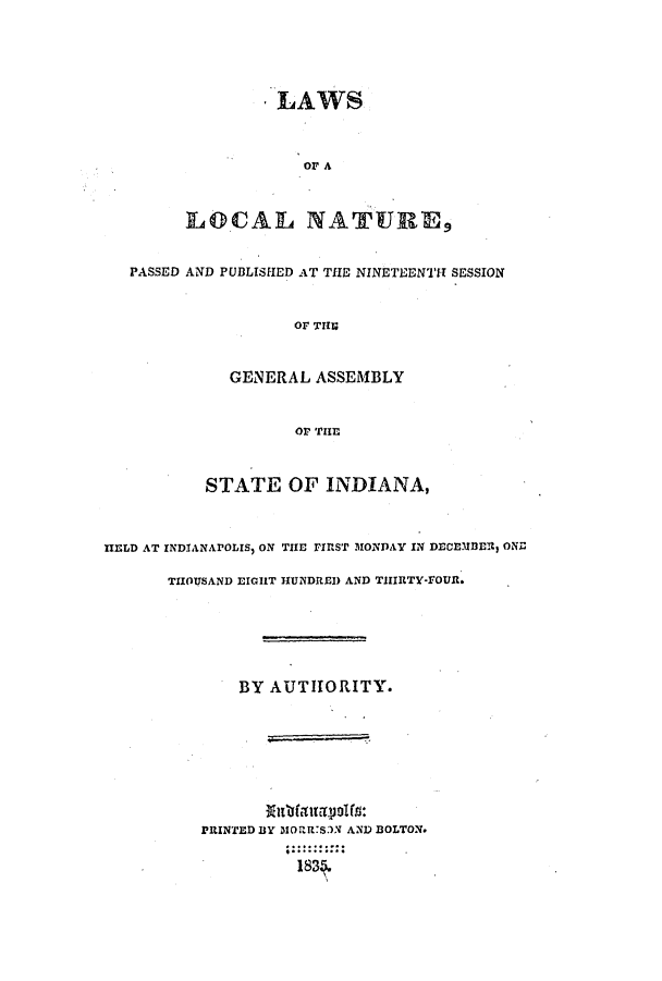 handle is hein.ssl/ssin0170 and id is 1 raw text is: * LAWS
or A
LOCAL NATURE9
PASSED AND PUBLISHED AT THE NINETEENTT SESSION
or TII
GENERAL ASSEMBLY
or THE
STATE OF INDIANA,
HE.LD AT INDIANAPOLIS, ON THE rIrST MONDAY IN DECEltzlfl ONZ
THOUSAND EIGHT HUNDRED AND TIIIRTY-FOUt.
BY AUTHORITY.
PRINTED BY MOrRR.S3N AND DOLTON.
183..........


