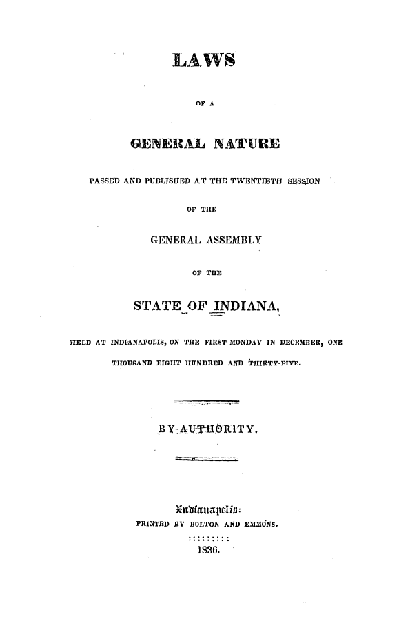 handle is hein.ssl/ssin0171 and id is 1 raw text is: LAWS
OF A
GENERAL NATURE

PASSED AND PUBLTSIED AT THE TWENTIETH SESSj1ON
OF TIE
GENERAL ASSEMBLY
OF THE
STATE OF INDIANA,
HELD AT INDI-ANAPOLIS, ON THE FIRST MONDAY IN DECEMBER, ONE
THOUSAND EIGHT HUNDRED AND TIIIRTY-FIvr.
BY-AT     10TSORITY.
PRINTED BY BOLTON AND L.MONS.
1836.


