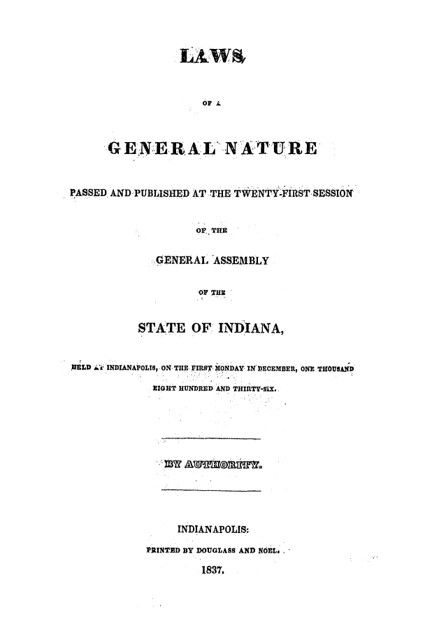 handle is hein.ssl/ssin0173 and id is 1 raw text is: LAWS
GENERA.L' NATURE

PASSED AND PUBLISHED AT THE TWENTY-FIRST SESSION
OF THE
GENERAL ASSEMBLY
OF THE
STATE OF INDlANA,
MELD Wk INDIANAPOLIS, ON THE, FIRST MONDAY IN DECEMBER, ONE THOUSAND
EIGHT HUNDRED AND THIRTY-SIX.
INDIANAPOLIS:
PRINTED BY DOUGLASS AND NOEL..
1837.


