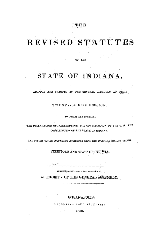 handle is hein.ssl/ssin0176 and id is 1 raw text is: REVISED STATUTES
OF THE
STATE OF INDIANA,
ADOPTED AND ENACTED BY THE GENERAL ASSEMBLY AT THEIR
TWENTY-SECOND SESSION.
TO WHICH ARE PREFIXED
THE DECLARATION OF INDEPENDENCE, THE CONSTITUTION OF THE U. S., THE
CONSTITUTION OF THE STATE OF INDIANA,
AND SUNDRY OTHER DOCUMENTS CONNECTED WITH THE POLITICAL HISTORY OFgTHE
TERRITORY AND STATE OF INDI&A.
ARRANGD, COMPILED, AND PVLIsuED RX
AUTHORITY OF THE GENERAL ASEMBLY.

INDIANAPOLIS:
DOUGLASS & NOEL, PRINTERs,
1888.


