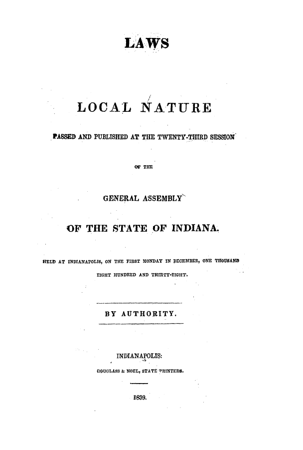 handle is hein.ssl/ssin0178 and id is 1 raw text is: LAWS
LOCAL NATURE
PASSED AND PUBLISHED AT THE TWENTY-THIRD SESSION
OF THE
GENERAL ASSEMBLY'
OF THE STATE OF INDIANA.
HELD AT INDIANArOLIS, ON THE FIRST MONDAY IN DECEMBER, ONE THOUSAND
EIGHT HUNDRED AND THRTY-EIGHT,

BY AUTHORITY.

INDIANAPOLIS:
DOUGLASS & NOEL, STATE 'RINTERS.
1889.



