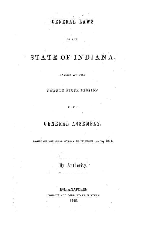 handle is hein.ssl/ssin0183 and id is 1 raw text is: GENERAL LAWS
OF THE
STATE OF INDIANA,

PASSED AT THE
TWENTY-SIXTH SESSION
OF THE
GENERAL ASSEMBLY.

BEGUN ON THE FIRST MONDAY IN DECEMBER, A. D., 1841.

By Authority.

INDIANAPOLIS:
DOWLING AND COLE, STATE PRINTERS.
1842.


