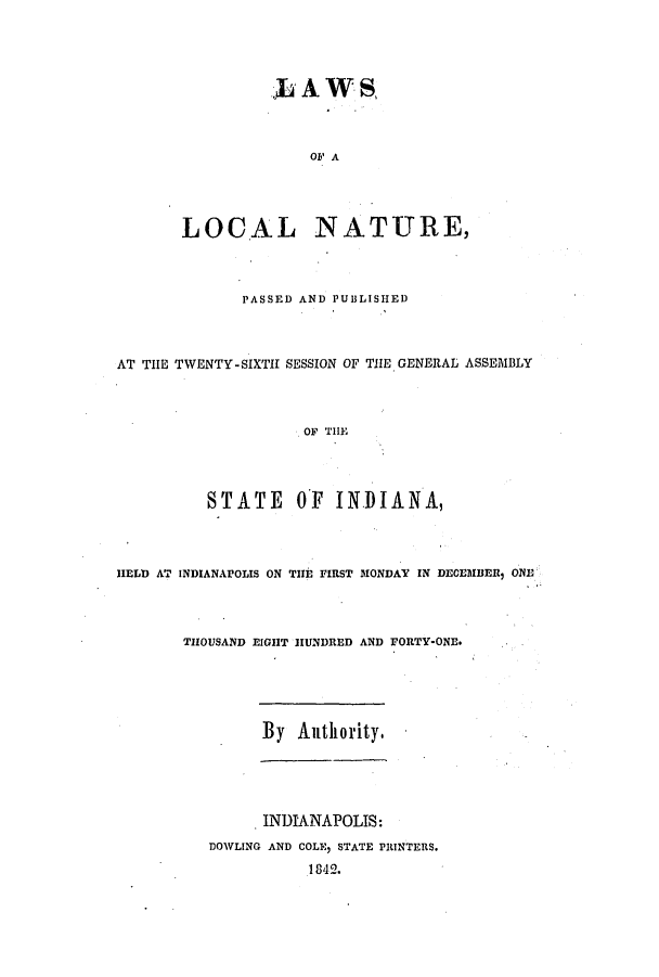 handle is hein.ssl/ssin0184 and id is 1 raw text is:  A WS
OF A
LOCAL NATURE,

PASSED AND PUBLISHED
AT THE TWENTY-SIXTH SESSION OF THE GENERAL ASSEMBLY
OF THE
STATE OF INDIANA,

HELD AT INDIANAPOLIS ON TiH FIRST MONDAY IN DECEMBER, ONE

THOUSAND EIGHT HUNDRED AND

FORTY-ONE.

By Authority.

INDIANAPOLIS:
DOWLING AND COLE, STATE PRINTERS.
1842.


