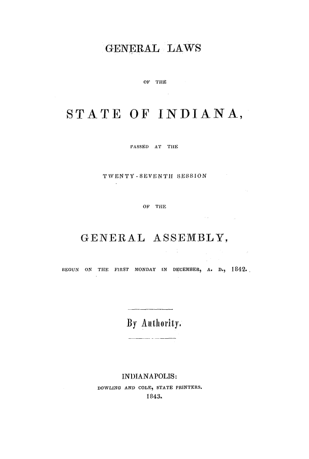 handle is hein.ssl/ssin0185 and id is 1 raw text is: GENERAL LAWS
OF THE
STATE OF INDIANA,
PASSED AT THE
TWENTY-SEVENTH SESSION
OF THE
GENERAL ASSEMBLY,
BEGUN ON THE FIRST MONDAY IN DECEMBER, A. D., 1842.
By Authority.
INDIANAPOLIS:
DOWLING AND COLE, STATE PRINTERS.
1843.


