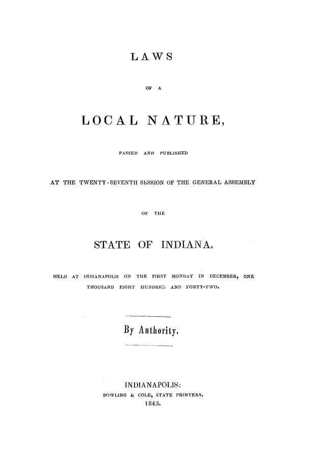handle is hein.ssl/ssin0186 and id is 1 raw text is: LAWS
OF A
LOCAL NATURE,

PASSED AND PUBLISHED
AT THE TWENTY-SEVENTH SESSION OF THE GENERAL ASSEMBLY
OF THE
STATE OF INDIANA,
HELD AT INDIANAPOLIS ON THE FIRST MONDAY IN DECEMBER, ONE
THOUSAND EIGHT HUNDRED AND FORTY-TWO.
By Authority.
INDIANAPOLIS:
DOVLING & COLE, STATE PRINTERS.
1843.


