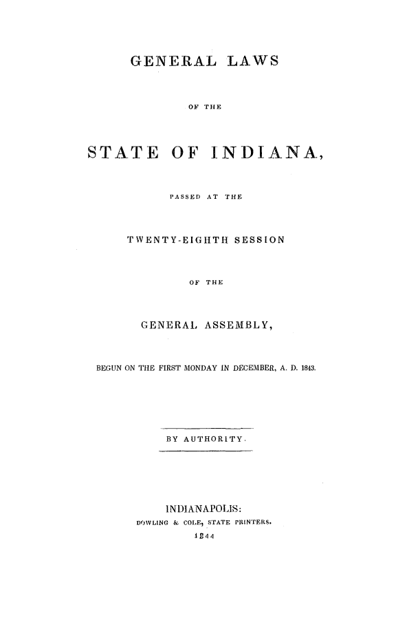 handle is hein.ssl/ssin0187 and id is 1 raw text is: GENERAL LAWS
OF THE
STATE OF INDIANA,

PASSED AT THE
TWENTY-EIGHTH SESSION
OF THE
GENERAL ASSEMBLY,

BEGUN ON THE FIRST MONDAY IN DECEMBER, A. D. 1843.
BY AUTHORITY.
INDIANAPOLIS:
DOWLING & COLE, STATE PRINTERS.
4 f4 '


