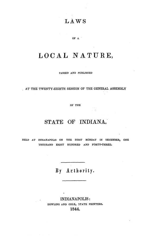 handle is hein.ssl/ssin0188 and id is 1 raw text is: LAWS
OF A
LOCAL NATURE,

PASSED AND PUBLISHED
AT THE TWENTY-EIGHTH SESSION OF THE GENERAL ASSEMBLY
OF THE

STATE

OF INDIANA,

HELD AT INDIANAPOLIS ON THE FIRST MONDAY IN DECEMBER, ONE
THOUSAND EIGHT HUNDRED AND FORTY-THREE.
By Arthority.
INDIANAPOLIS:
DOWLING AND COLE, STATE PRINTERS.
1844.


