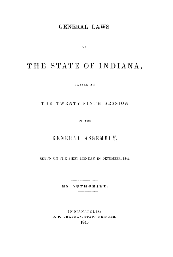 handle is hein.ssl/ssin0189 and id is 1 raw text is: GENERAL LAWS
OF
THE STATE OF INDIANA,

PASSED AT

THE TWENTY-NINTH

SESS I ON

OF TiHE

(IENERLAL    ASSEMBLY,
BEGUN ON THE FIRST MONDAY IN DECEMBER, 1844.
BY AUTHORITY.
INDIANA P0 LI S:
J. P. CHAPMAN, STATE PRINTER.
1845.



