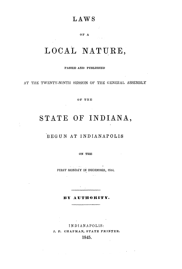 handle is hein.ssl/ssin0190 and id is 1 raw text is: LAWS
OF A
LOCAL NATURE,
PASSED AND PUBLISHED
AT TH'E TWENTIY-NINTH1 SESSION OF TH1E GENERAL ASSEMBLY
OF THE
STATE OF INDIANA,
BEGUN AT INDIANAPOLIS
ON THE
FIRST M\0NDAY IN DECEMBER, 1S44.
BV AUTHORITY.
INDIANAPOLIS:
J. P. CHAPMAN, STATE ritINTER.
1845.


